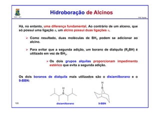 DQOI - UFC Prof. Nunes
Há, no entanto, uma diferença fundamental. Ao contrário de um alceno, que
só possui uma ligação π, um alcino possui duas ligações π.
Como resultado, duas moléculas de BH3 podem se adicionar ao
alcino.
Para evitar que a segunda adição, um borano de dialquila (R2BH) é
utilizado em vez de BH3.
Os dois grupos alquilas proporcionam impedimento
estérico que evita a segunda adição.
Os dois boranos de dialquila mais utilizados são o disiamilborano e o
9-BBN:
Hidroboração de AlcinosHidroboração de Alcinos
disiamilborano 9-BBN105
 
