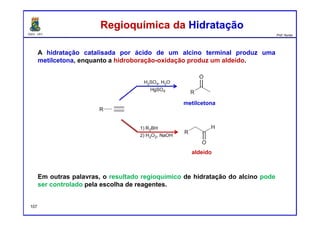 DQOI - UFC Prof. Nunes
A hidratação catalisada por ácido de um alcino terminal produz uma
metilcetona, enquanto a hidroboração-oxidação produz um aldeído.
Em outras palavras, o resultado regioquímico de hidratação do alcino pode
ser controlado pela escolha de reagentes.
Regioquímica da HidrataçãoRegioquímica da Hidratação
metilcetona
aldeído
107
 