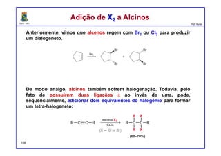 DQOI - UFC Prof. Nunes
Anteriormente, vimos que alcenos regem com Br2 ou Cl2 para produzir
um dialogeneto.
De modo análgo, alcinos também sofrem halogenação. Todavia, pelo
fato de possuírem duas ligações π ao invés de uma, pode,
sequencialmente, adicionar dois equivalentes do halogênio para formar
um tetra-halogeneto:
Adição de X2 a AlcinosAdição de X2 a Alcinos
108
 