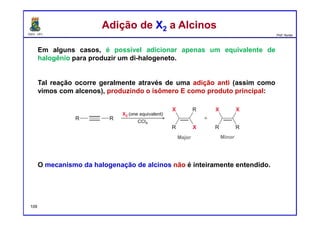 DQOI - UFC Prof. Nunes
Em alguns casos, é possível adicionar apenas um equivalente de
halogênio para produzir um di-halogeneto.
Tal reação ocorre geralmente através de uma adição anti (assim como
vimos com alcenos), produzindo o isômero E como produto principal:
O mecanismo da halogenação de alcinos não é inteiramente entendido.
Adição de X2 a AlcinosAdição de X2 a Alcinos
109
 