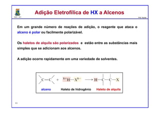 DQOI - UFC Prof. Nunes
Em um grande número de reações de adição, o reagente que ataca o
alceno é polar ou facilmente polarizável.
Os haletos de alquila são polarizados e estão entre as substâncias mais
simples que se adicionam aos alcenos.
A adição ocorre rapidamente em uma variedade de solventes.
Adição Eletrofílica de HX a AlcenosAdição Eletrofílica de HX a Alcenos
alceno Haleto de hidrogênio Haleto de alquila
11
 