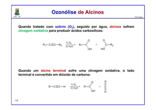 DQOI - UFC Prof. Nunes
Quando tratado com ozônio (O3), seguido por água, alcinos sofrem
clivagem oxidativa para produzir ácidos carboxílicos:
Quando um alcino terminal sofre uma clivagem oxidativa, o lado
terminal é convertido em dióxido de carbono:
Ozonólise de AlcinosOzonólise de Alcinos
110
 
