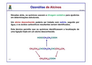 DQOI - UFC Prof. Nunes
Décadas atrás, os químicos usavam a clivagem oxidativa para ajudá-los
em determinações estruturais.
Um alcino desconhecido poderia ser tratada com ozônio, seguido por
água, e os ácidos carboxílicos resultantes seriam identificados.
Esta técnica permitiu que os químicos identificassem a localização de
uma ligação tripla em um alcino desconhecido.
Ozonólise de AlcinosOzonólise de Alcinos
CH3(CH2)4C≡CCH2CH2C≡C(CH2)4CH3
CH3(CH2)4COOH
HOOCCH2CH2COOH
111
 