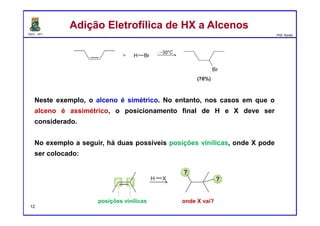 DQOI - UFC Prof. Nunes
Neste exemplo, o alceno é simétrico. No entanto, nos casos em que o
alceno é assimétrico, o posicionamento final de H e X deve ser
considerado.
No exemplo a seguir, há duas possíveis posições vinílicas, onde X pode
ser colocado:
Adição Eletrofílica de HX a AlcenosAdição Eletrofílica de HX a Alcenos
posições vinílicas onde X vai?
12
 