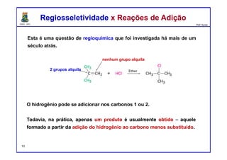 DQOI - UFC Prof. Nunes
Esta é uma questão de regioquímica que foi investigada há mais de um
século atrás.
Regiosseletividade x Reações de AdiçãoRegiosseletividade x Reações de Adição
O hidrogênio pode se adicionar nos carbonos 1 ou 2.
Todavia, na prática, apenas um produto é usualmente obtido – aquele
formado a partir da adição do hidrogênio ao carbono menos substituído.
nenhum grupo alquila
2 grupos alquila
13
 