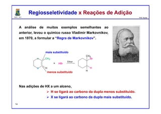 DQOI - UFC Prof. Nunes
A análise de muitos exemplos semelhantes ao
anterior, levou o químico russo Vladimir Markovnikov,
em 1870, a formular a “Regra de Markovnikov”.
Regiosseletividade x Reações de AdiçãoRegiosseletividade x Reações de Adição
menos substituído
mais substituído
Nas adições de HX a um alceno,
H se ligará ao carbono da dupla menos substituído.
X se ligará ao carbono da dupla mais substituído.
14
 