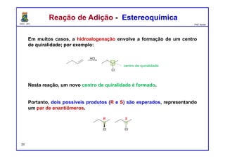 DQOI - UFC Prof. Nunes
Reação de Adição - EstereoquímicaReação de Adição - Estereoquímica
Em muitos casos, a hidroalogenação envolve a formação de um centro
de quiralidade; por exemplo:
Nesta reação, um novo centro de quiralidade é formado.
Portanto, dois possíveis produtos (R e S) são esperados, representando
um par de enantiômeros.
centro de quiralidade
20
 