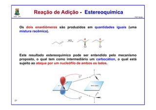 DQOI - UFC Prof. Nunes
Reação de Adição - EstereoquímicaReação de Adição - Estereoquímica
Os dois enantiômeros são produzidos em quantidades iguais (uma
mistura racêmica).
Este resultado estereoquímico pode ser entendido pelo mecanismo
proposto, o qual tem como intermediário um carbocátion, o qual está
sujeito ao ataque por um nucleófilo de ambos os lados.
21
 