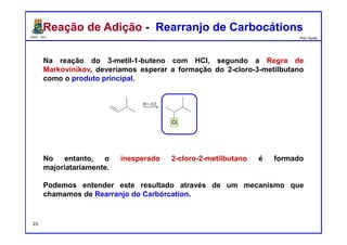 DQOI - UFC Prof. Nunes
Reação de Adição - Rearranjo de CarbocátionsReação de Adição - Rearranjo de Carbocátions
Na reação do 3-metil-1-buteno com HCl, segundo a Regra de
Markovinikov, deveríamos esperar a formação do 2-cloro-3-metilbutano
como o produto principal.
No entanto, o inesperado 2-cloro-2-metilbutano é formado
majoriatariamente.
Podemos entender este resultado através de um mecanismo que
chamamos de Rearranjo do Carbórcation.
23
 