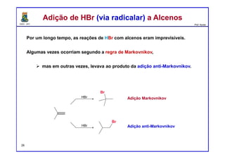 DQOI - UFC Prof. Nunes
Por um longo tempo, as reações de HBr com alcenos eram imprevisíveis.
Algumas vezes ocorriam segundo a regra de Markovnikov,
mas em outras vezes, levava ao produto da adição anti-Markovnikov.
Adição de HBr (via radicalar) a AlcenosAdição de HBr (via radicalar) a Alcenos
26
Adição Markovnikov
Adição anti-Markovnikov
 