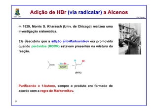 DQOI - UFC Prof. Nunes
m 1929, Morris S. Kharasch (Univ. de Chicago) realizou uma
investigação sistemática.
Ele descobriu que a adição anti-Markovnikov era promovida
quando peróxidos (ROOR) estavam presentes na mistura da
reação.
Purificando o 1-buteno, sempre o produto era formado de
acordo com a regra de Markovnikov.
Adição de HBr (via radicalar) a AlcenosAdição de HBr (via radicalar) a Alcenos
27
 