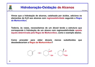 DQOI - UFC Prof. Nunes
Vimos que a hidratação de alcenos, catalisada por ácidos, adiciona os
elementos da H2O aos alcenos com regiosseletividade segundo a Regra
de Markovnikov.
Todavia, às vezes, necessitamos de um álcool tendo a estrutura que
corresponde à hidratação de um alceno com regiosseletividade oposta
àquela determinada pela Regra de Markovnikov, como o exemplo abaixo.
Como proceder para obter álcoois menos substituídos que
desobedeceriam a Regra de Markovinikov?
Hidroboração-Oxidação de AlcenosHidroboração-Oxidação de Alcenos
36
 
