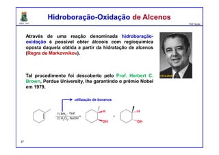 DQOI - UFC Prof. Nunes
Através de uma reação denominada hidroboração-
oxidação é possível obter álcoois com regioquímica
oposta daquela obtida a partir da hidratação de alcenos
(Regra de Markovnikov).
Tal procedimento foi descoberto pelo Prof. Herbert C.
Brown, Perdue University, lhe garantindo o prêmio Nobel
em 1979.
(1912-2004)
Hidroboração-Oxidação de AlcenosHidroboração-Oxidação de Alcenos
utilização de boranos
37
 