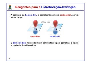 DQOI - UFC Prof. Nunes
A estrutura do borano (BH3) é semelhante a de um carbocátion, porém
sem a carga:
O átomo de boro necessita de um par de elétron para completar o octeto
e, portanto, é muito reativo.
Reagentes para a Hidroboração-OxidaçãoReagentes para a Hidroboração-Oxidação
borano (BH3)carbocátion
orbital p vazio
38
 