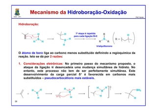 DQOI - UFC Prof. Nunes
Hidroboração:
O átomo de boro liga ao carbono menos substituído definindo a regioquímica da
reação. Isto se dá por 2 razões:
1. Considerações eletrônicas: No primeiro passo do mecanismo proposto, o
ataque da ligação π desencadeia uma mudança simultânea de hidreto. No
entanto, este processo não tem de ser perfeitamente simultânea. Este
desenvolvimento da carga parcial δ+ é favorecida em carbonos mais
substituídos – pseudocarbocátions mais estáveis.
Mecanismo da Hidroboração-OxidaçãoMecanismo da Hidroboração-Oxidação
1a etapa é repetida
para cada ligação B-H
trialquilborano
39
 