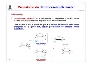 DQOI - UFC Prof. Nunes
Hidroboração:
2. Considerações estéricas: No primeiro passo do mecanismo proposto, ambos
H e BH2 se adicionam através à ligação dupla simultaneamente.
Uma vez que o BH2 é maior do que H, o estado de transição será menos
energético se o grupo BH2 estiver posicionado no carbono menos
substituído.
Mecanismo da Hidroboração-OxidaçãoMecanismo da Hidroboração-Oxidação
estado de transição
de menor energia
estado de transição
de maior energia
estado de transição
de menor energia
estado de transição
de maior energia
40
 