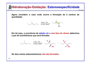 DQOI - UFC Prof. Nunes
Agora considere o caso onde ocorre a formação de 2 centros de
quiralidade:
Em tal caso, a ocorrência da adição sin a uma face do alceno determina
o par de enantiômeros que será formado.
Os dois outros estereoisômeros não são formados.
Hidroboração-Oxidação: EstereoespecificidadeHidroboração-Oxidação: Estereoespecificidade
45
 