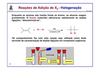 DQOI - UFC Prof. Nunes
Enquanto os alcanos são inertes frente ao bromo, os alcenos reagem
prontamente. O bromo (colorido) adiciona-se rapidamente às duplas
ligações, “descolorindo-se”.
Tal comportamento faz com esta reação seja utilizada como teste
servindo de caracterização de duplas ligações em compostos orgânicos.
Br Br+
no escuro, CCl4
t.a.
Br Br
Reações de Adição de X2 - HalogenaçãoReações de Adição de X2 - Halogenação
hexano hexeno
coloração
permanece descolore
46
 