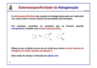 DQOI - UFC Prof. Nunes
A estereoespecificidade das reações de halogenação pode ser explorada
nos casos onde 2 novos centros de quiralidade são formados.
Por exemplo, considere os produtos que se formam quando
ciclopenteno é tratado com bromo molecular (Br2):
Observe que a adição ocorre de um modo que coloca os dois átomos de
halogênio em lados opostos da ligação π.
Este modo de adição é chamado de adição anti.
Estereoespecificidade da HalogenaçãoEstereoespecificidade da Halogenação
49
 