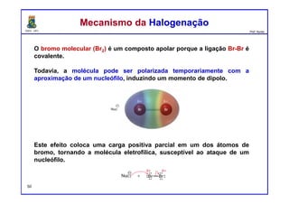 DQOI - UFC Prof. Nunes
O bromo molecular (Br2) é um composto apolar porque a ligação Br-Br é
covalente.
Todavia, a molécula pode ser polarizada temporariamente com a
aproximação de um nucleófilo, induzindo um momento de dipolo.
Este efeito coloca uma carga positiva parcial em um dos átomos de
bromo, tornando a molécula eletrofílica, susceptível ao ataque de um
nucleófilo.
Mecanismo da HalogenaçãoMecanismo da Halogenação
50
 