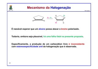 DQOI - UFC Prof. Nunes
É razoável esperar que um alceno possa atacar o bromo polarizado.
Todavia, embora seja plausível, há uma falha fatal na presente proposta.
Especificamente, a produção de um carbocátion livre é inconsistente
com estereoespecificidade anti da halogenação que é observada.
Mecanismo da HalogenaçãoMecanismo da Halogenação
51
 