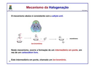 DQOI - UFC Prof. Nunes
O mecanismo abaixo é consistente com a adição anti.
Neste mecanismo, ocorre a formação de um intermediário em ponte, em
vez de um carbocátion livre.
Este intermediário em ponte, chamado um íon bromônio.
Mecanismo da HalogenaçãoMecanismo da Halogenação
íon bromônio
53
 