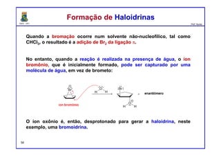 DQOI - UFC Prof. Nunes
Quando a bromação ocorre num solvente não-nucleofílico, tal como
CHCI3, o resultado é a adição de Br2 da ligação π.
No entanto, quando a reação é realizada na presença de água, o íon
bromônio, que é inicialmente formado, pode ser capturado por uma
molécula de água, em vez de brometo:
O íon oxônio é, então, desprotonado para gerar a haloidrina, neste
exemplo, uma bromoidrina.
Formação de HaloidrinasFormação de Haloidrinas
56
 
