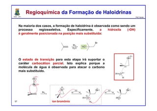 DQOI - UFC Prof. Nunes
Na maioria dos casos, a formação de haloidrina é observada como sendo um
processo regiosseletiva. Especificamente, a hidroxila (-OH)
é geralmente posicionada na posição mais substituída:
Regioquímica da Formação de HaloidrinasRegioquímica da Formação de Haloidrinas
íon bromônio
O estado de transição para esta etapa irá suportar o
caráter carbocátion parcial. Isto explica porque a
molécula de água é observada para atacar o carbono
mais substituído.
57
 