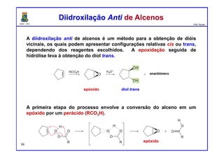 DQOI - UFC Prof. Nunes
A diidroxilação anti de alcenos é um método para a obtenção de dióis
vicinais, os quais podem apresentar configurações relativas cis ou trans,
dependendo dos reagentes escolhidos. A epoxidação seguida de
hidrólise leva à obtenção do diol trans.
A primeira etapa do processo envolve a conversão do alceno em um
epóxido por um perácido (RCO3H).
Diidroxilação Anti de AlcenosDiidroxilação Anti de Alcenos
epóxido diol trans
epóxido
59
 