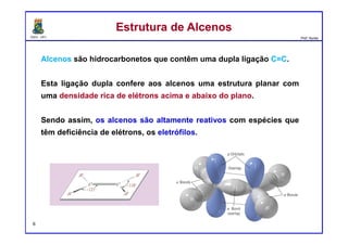 DQOI - UFC Prof. Nunes
Alcenos são hidrocarbonetos que contêm uma dupla ligação C=C.
Esta ligação dupla confere aos alcenos uma estrutura planar com
uma densidade rica de elétrons acima e abaixo do plano.
Sendo assim, os alcenos são altamente reativos com espécies que
têm deficiência de elétrons, os eletrófilos.
Estrutura de AlcenosEstrutura de Alcenos
6
 