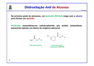 DQOI - UFC Prof. Nunes
Na primeira parte do processo, um perácido (RCO3H) reage com o alceno
para formar um epóxido.
Perácidos assemelham-se estruturalmente aos ácidos carboxílicos,
possuindo apenas um átomo de oxigénio adicional.
Diidroxilação Anti de AlcenosDiidroxilação Anti de Alcenos
ácido peroxiacético ácido meta-cloro-
perbenzóico (AMCPB)
60
 