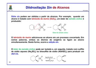 DQOI - UFC Prof. Nunes
Dióis cis podem ser obtidos a partir de alcenos. Por exemplo, quando um
alceno é tratado com tetróxido de ósmio (OsO4), um éster de osmato cíclico é
produzido:
O tetróxido de ósmio adiciona-se ao alceno em um processo concertado. Em
outras palavras, ambos os átomos de oxigênio se ligam ao alceno
simultaneamente. Desta forma, ocorre a adição sin.
O éster de osmato cíclico pode ser isolado e, em seguida, tratado com sulfito
de sódio aquoso (Na2SO3) ou bissulfito de sódio (NaHSO3) para produzir um
diol cis.
Diidroxilação Sin de AlcenosDiidroxilação Sin de Alcenos
Éster de osmato cíclico
63
 