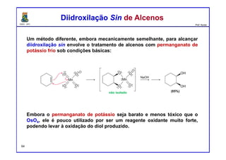 DQOI - UFC Prof. Nunes
Um método diferente, embora mecanicamente semelhante, para alcançar
diidroxilação sin envolve o tratamento de alcenos com permanganato de
potássio frio sob condições básicas:
Embora o permanganato de potássio seja barato e menos tóxico que o
OsO4, ele é pouco utilizado por ser um reagente oxidante muito forte,
podendo levar à oxidação do diol produzido.
Diidroxilação Sin de AlcenosDiidroxilação Sin de Alcenos
não isolado
64
 