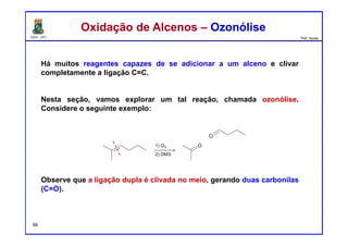 DQOI - UFC Prof. Nunes
Há muitos reagentes capazes de se adicionar a um alceno e clivar
completamente a ligação C=C.
Nesta seção, vamos explorar um tal reação, chamada ozonólise.
Considere o seguinte exemplo:
Observe que a ligação dupla é clivada no meio, gerando duas carbonilas
(C=O).
Oxidação de Alcenos – OzonóliseOxidação de Alcenos – Ozonólise
66
 