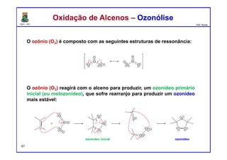 DQOI - UFC Prof. Nunes
O ozônio (O3) é composto com as seguintes estruturas de ressonância:
O ozônio (O3) reagirá com o alceno para produzir, um ozonídeo primário
inicial (ou molozonídeo), que sofre rearranjo para produzir um ozonídeo
mais estável:
Oxidação de Alcenos – OzonóliseOxidação de Alcenos – Ozonólise
ozonídeoozonídeo inicial
67
 