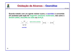 DQOI - UFC Prof. Nunes
Quando tratado com um agente redutor suave, o ozonídeo é convertido
em produtos pela ação de reagentes redutores moderados, tais como o
dimetil sulfeto, bissulfito de sódio ou Zn/H2O.
Oxidação de Alcenos – OzonóliseOxidação de Alcenos – Ozonólise
ozonídeo
agente redutor moderado
68
 