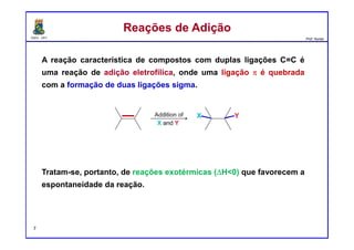DQOI - UFC Prof. Nunes
A reação característica de compostos com duplas ligações C=C é
uma reação de adição eletrofílica, onde uma ligação π é quebrada
com a formação de duas ligações sigma.
Tratam-se, portanto, de reações exotérmicas (∆H<0) que favorecem a
espontaneidade da reação.
Reações de AdiçãoReações de Adição
7
 
