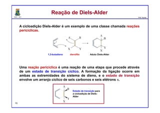 DQOI - UFC Prof. Nunes
Reação de Diels-AlderReação de Diels-Alder
A cicloadição Diels-Alder é um exemplo de uma classe chamada reações
pericíclicas.
Uma reação pericíclica é uma reação de uma etapa que procede através
de um estado de transição cíclico. A formação da ligação ocorre em
ambas as extremidades do sistema de dieno, e o estado de transição
envolve um arranjo cíclico de seis carbonos e seis elétrons π.
1,3-butadieno dienófilo Aduto Diels-Alder
Estado de transição para
a cicloadição de Diels-
Alder
70
 