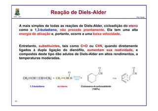 DQOI - UFC Prof. Nunes
Reação de Diels-AlderReação de Diels-Alder
A mais simples de todas as reações de Diels-Alder, cicloadição do eteno
como o 1,3-butadieno, não procede prontamente. Ela tem uma alta
energia de ativação e, portanto, ocorre a uma baixa velocidade.
Entretanto, substituintes, tais como C=O ou C≡N, quando diretamente
ligados à dupla ligação do dienófilo, aumentam sua reatividade, e
compostos deste tipo dão adutos de Diels-Alder em altos rendimentos, a
temperaturas moderadas.
1,3-butadieno acroleina Cicloexeno-4-carboxaldeído
(100%)
71
 