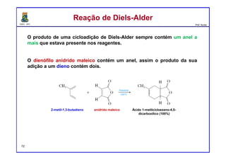 DQOI - UFC Prof. Nunes
Reação de Diels-AlderReação de Diels-Alder
O produto de uma cicloadição de Diels-Alder sempre contém um anel a
mais que estava presente nos reagentes.
O dienófilo anidrido maleico contém um anel, assim o produto da sua
adição a um dieno contém dois.
2-metil-1,3-butadieno anidrido maleico Ácido 1-metilcicloexeno-4,5-
dicarboxilico (100%)
72
 