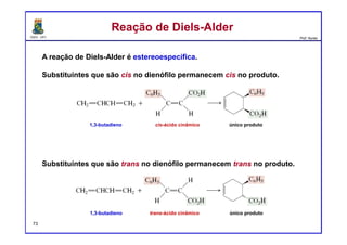 DQOI - UFC Prof. Nunes
Reação de Diels-AlderReação de Diels-Alder
A reação de Diels-Alder é estereoespecífica.
Substituintes que são cis no dienófilo permanecem cis no produto.
Substituintes que são trans no dienófilo permanecem trans no produto.
1,3-butadieno cis-ácido cinâmico único produto
1,3-butadieno trans-ácido cinâmico único produto
73
 