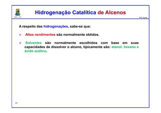 DQOI - UFC Prof. Nunes
A respeito das hidrogenações, sabe-se que:
Altos rendimentos são normalmente obtidos.
Solventes são normalmente escolhidos com base em suas
capacidades de dissolver o alceno, tipicamente são: etanol, hexano e
ácido acético.
Hidrogenação Catalítica de AlcenosHidrogenação Catalítica de Alcenos
77
 