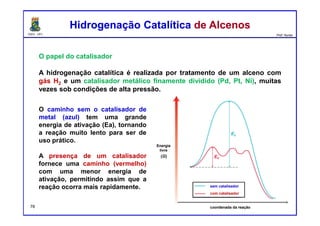 DQOI - UFC Prof. Nunes
O papel do catalisador
A hidrogenação catalítica é realizada por tratamento de um alceno com
gás H2 e um catalisador metálico finamente dividido (Pd, Pt, Ni), muitas
vezes sob condições de alta pressão.
Hidrogenação Catalítica de AlcenosHidrogenação Catalítica de Alcenos
O caminho sem o catalisador de
metal (azul) tem uma grande
energia de ativação (Ea), tornando
a reação muito lento para ser de
uso prático.
A presença de um catalisador
fornece uma caminho (vermelho)
com uma menor energia de
ativação, permitindo assim que a
reação ocorra mais rapidamente. sem catalisador
com catalisador
coordenada da reação
Energia
livre
78
 