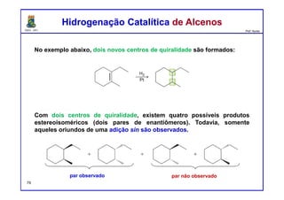 DQOI - UFC Prof. Nunes
No exemplo abaixo, dois novos centros de quiralidade são formados:
Com dois centros de quiralidade, existem quatro possíveis produtos
estereoisoméricos (dois pares de enantiômeros). Todavia, somente
aqueles oriundos de uma adição sin são observados.
Hidrogenação Catalítica de AlcenosHidrogenação Catalítica de Alcenos
par observado par não observado
79
 