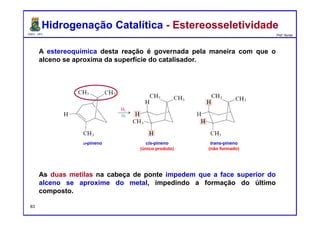DQOI - UFC Prof. Nunes
A estereoquímica desta reação é governada pela maneira com que o
alceno se aproxima da superfície do catalisador.
As duas metilas na cabeça de ponte impedem que a face superior do
alceno se aproxime do metal, impedindo a formação do último
composto.
Hidrogenação Catalítica - EstereosseletividadeHidrogenação Catalítica - Estereosseletividade
cis-pineno
(único produto)
trans-pineno
(não formado)
α-pineno
83
 
