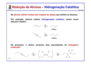 DQOI - UFC Prof. Nunes
Os alcinos sofrem muitas das reações de adição que sofrem os alcenos.
Por exemplo, alcinos sofrem hidrogenação catalítica, assim como
alcenos o fazem:
No processo, o alcino consome dois equivalentes de hidrogênio
molecular:
Redução de Alcinos – Hidrogenação CatalíticaRedução de Alcinos – Hidrogenação Catalítica
90
 