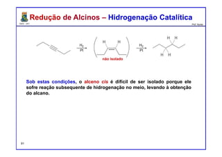 DQOI - UFC Prof. Nunes
Redução de Alcinos – Hidrogenação CatalíticaRedução de Alcinos – Hidrogenação Catalítica
Sob estas condições, o alceno cis é difícil de ser isolado porque ele
sofre reação subsequente de hidrogenação no meio, levando à obtenção
do alcano.
não isolado
91
 