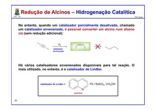 DQOI - UFC Prof. Nunes
Redução de Alcinos – Hidrogenação CatalíticaRedução de Alcinos – Hidrogenação Catalítica
No entanto, quando um catalisador parcialmente desativado, chamado
um catalisador envenenado, é possível converter um alcino num alceno
cis (sem redução adicional):
Há vários catalisadores envenenados disponíveis para tal reação. O
mais utilizado, no entanto, é o catalisador de Lindlar.
catalisador
envenenado
catalisador de Lindlar =
quinolina
92
 