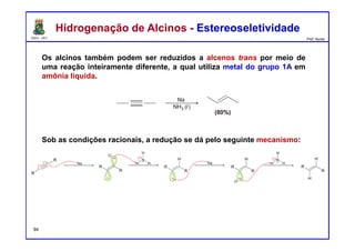 DQOI - UFC Prof. Nunes
Os alcinos também podem ser reduzidos a alcenos trans por meio de
uma reação inteiramente diferente, a qual utiliza metal do grupo 1A em
amônia liquida.
Sob as condições racionais, a redução se dá pelo seguinte mecanismo:
Hidrogenação de Alcinos - EstereoseletividadeHidrogenação de Alcinos - Estereoseletividade
94
 