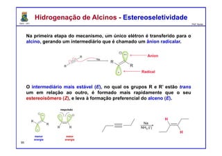 DQOI - UFC Prof. Nunes
Na primeira etapa do mecanismo, um único elétron é transferido para o
alcino, gerando um intermediário que é chamado um ânion radicalar.
O intermediário mais estável (E), no qual os grupos R e R’ estão trans
um em relação ao outro, é formado mais rapidamente que o seu
estereoisômero (Z), e leva à formação preferencial do alceno (E).
Hidrogenação de Alcinos - EstereoseletividadeHidrogenação de Alcinos - Estereoseletividade
ânion radicalar
menor
energia
maior
energia
respulsão
95
 